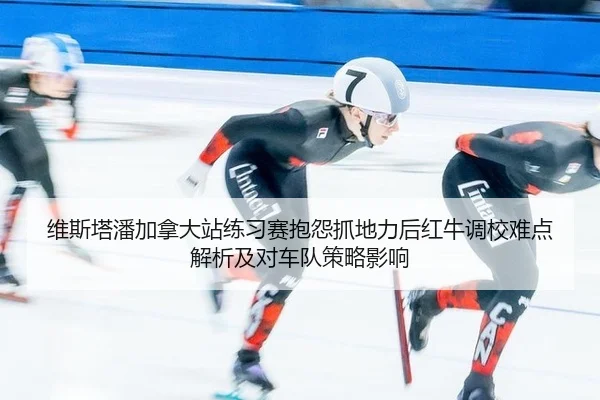维斯塔潘加拿大站练习赛抱怨抓地力后红牛调校难点解析及对车队策略影响